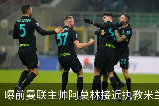 曝前曼联主帅阿莫林接近执教米兰 格拉斯纳是备选方案